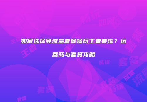 如何选择免流量套餐畅玩王者荣耀？运营商与套餐攻略