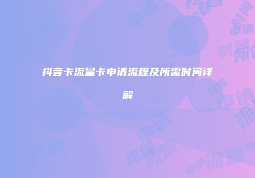 抖音卡流量卡申请流程及所需时间详解