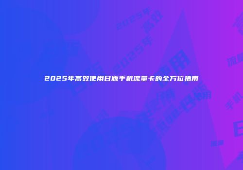 2025年高效使用日版手机流量卡的全方位指南
