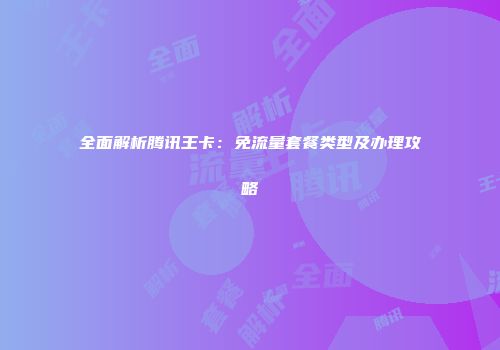 全面解析腾讯王卡：免流量套餐类型及办理攻略