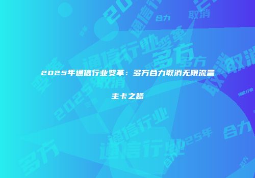 2025年通信行业变革：多方合力取消无限流量主卡之路