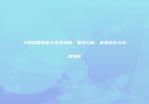 大额流量电信卡选择攻略：需求分析、套餐对比与办理指南