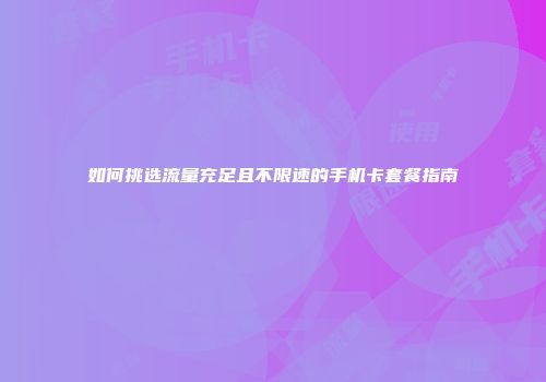 如何挑选流量充足且不限速的手机卡套餐指南