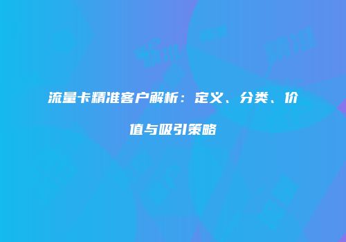 流量卡精准客户解析：定义、分类、价值与吸引策略