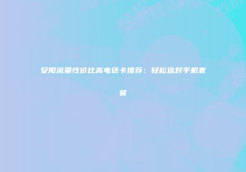安阳流量性价比高电话卡推荐：轻松选对手机套餐