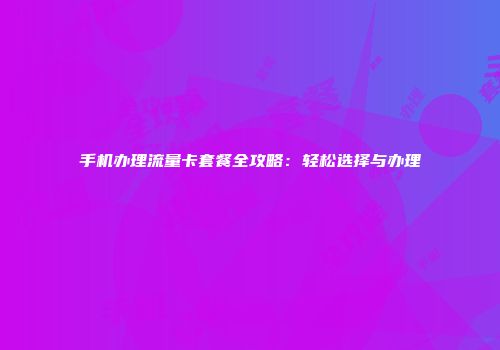 手机办理流量卡套餐全攻略：轻松选择与办理