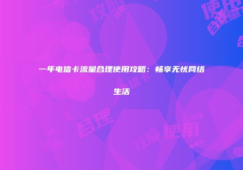 一年电信卡流量合理使用攻略：畅享无忧网络生活