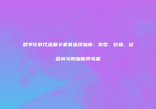 数字化时代流量卡套餐选择指南：类型、价格、运营商与附加服务考量