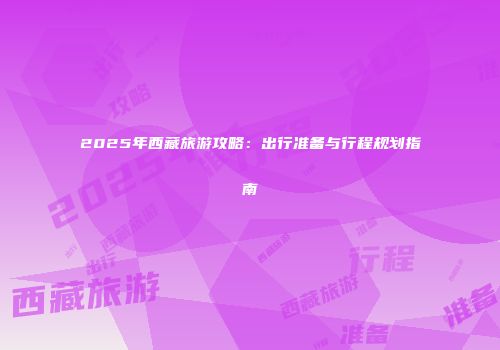 2025年西藏旅游攻略：出行准备与行程规划指南
