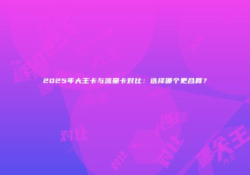2025年大王卡与流量卡对比：选择哪个更合算？