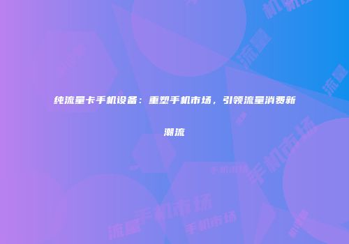 纯流量卡手机设备：重塑手机市场，引领流量消费新潮流