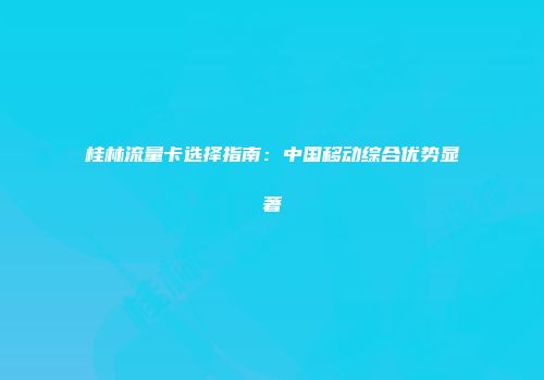 桂林流量卡选择指南：中国移动综合优势显著