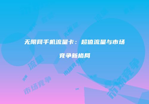 无限网手机流量卡：超值流量与市场竞争新格局