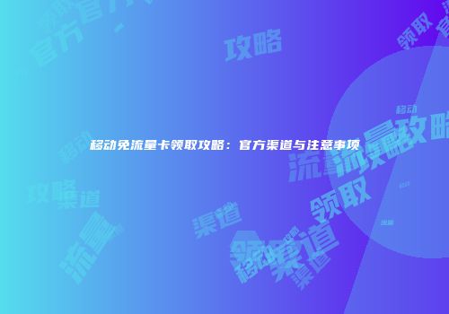 移动免流量卡领取攻略：官方渠道与注意事项