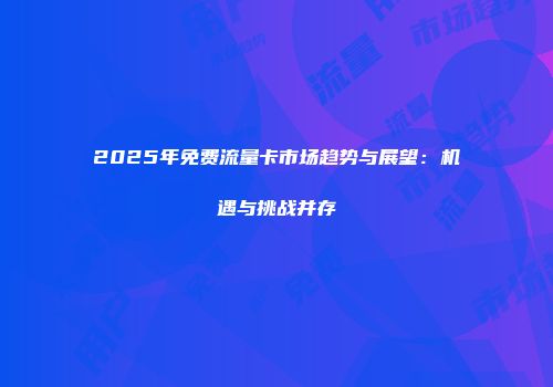 2025年免费流量卡市场趋势与展望：机遇与挑战并存