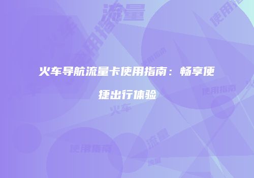 火车导航流量卡使用指南：畅享便捷出行体验