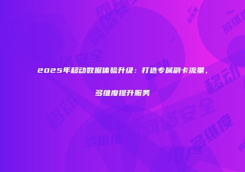 2025年移动数据体验升级：打造专属副卡流量，多维度提升服务