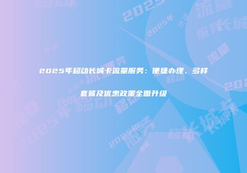 2025年移动长城卡流量服务：便捷办理、多样套餐及优惠政策全面升级