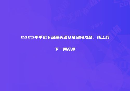 2025年手机卡流量实名认证查询攻略：线上线下一网打尽