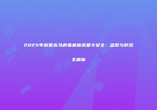2025年新型木马病毒威胁流量卡安全：盗取与防范全解析