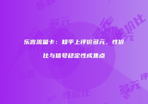 乐言流量卡：知乎上评价多元，性价比与信号稳定性成焦点