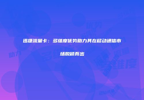 迅捷流量卡：多维度优势助力其在移动通信市场脱颖而出