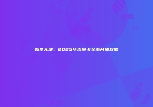 畅享无限：2025年流量卡全面开放攻略