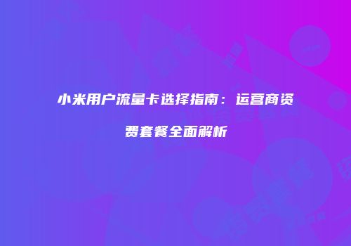 小米用户流量卡选择指南：运营商资费套餐全面解析