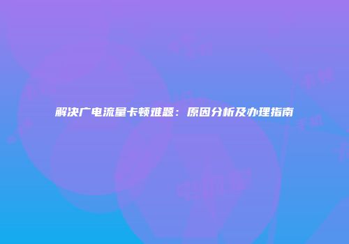 解决广电流量卡顿难题：原因分析及办理指南