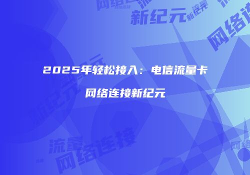 2025年轻松接入：电信流量卡网络连接新纪元