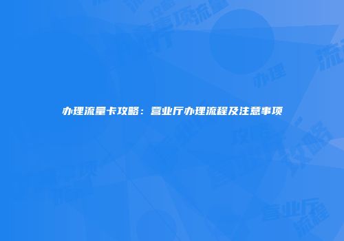 办理流量卡攻略：营业厅办理流程及注意事项