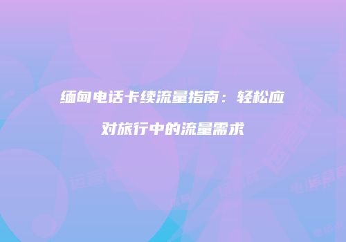 缅甸电话卡续流量指南：轻松应对旅行中的流量需求