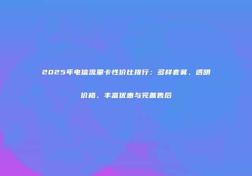 2025年电信流量卡性价比排行：多样套餐、透明价格、丰富优惠与完善售后