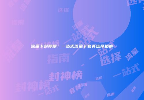 流量卡封神榜：一站式流量卡套餐选择指南