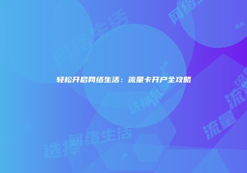 轻松开启网络生活：流量卡开户全攻略