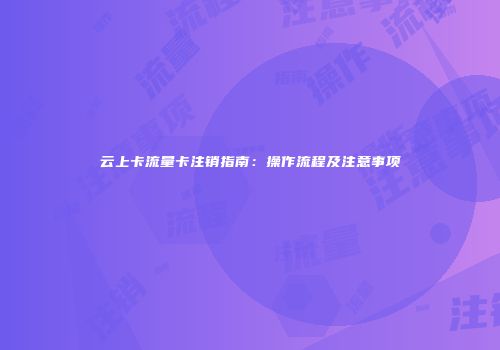 云上卡流量卡注销指南：操作流程及注意事项