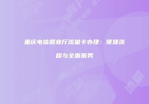 重庆电信营业厅流量卡办理：便捷流程与全面服务