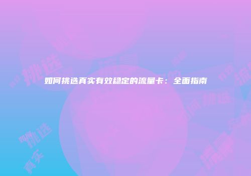 如何挑选真实有效稳定的流量卡：全面指南