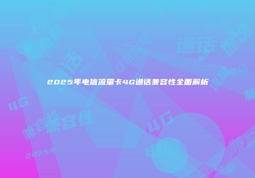 2025年电信流量卡4G通话兼容性全面解析