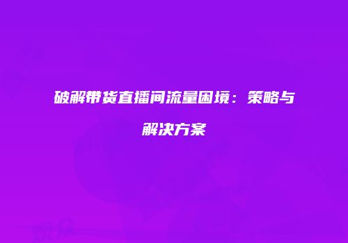 破解带货直播间流量困境：策略与解决方案