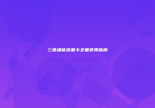 三鑫通信流量卡全面使用指南