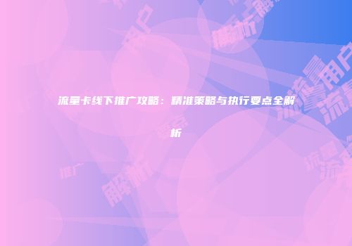 流量卡线下推广攻略：精准策略与执行要点全解析