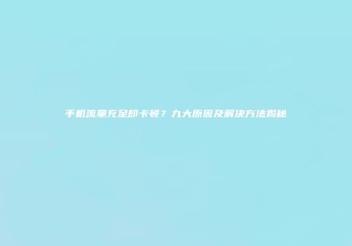 手机流量充足却卡顿？九大原因及解决方法揭秘