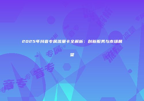 2025年抖音专属流量卡全解析：创新服务与市场展望