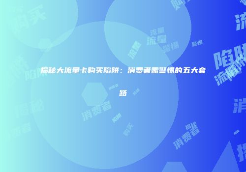 揭秘大流量卡购买陷阱：消费者需警惕的五大套路