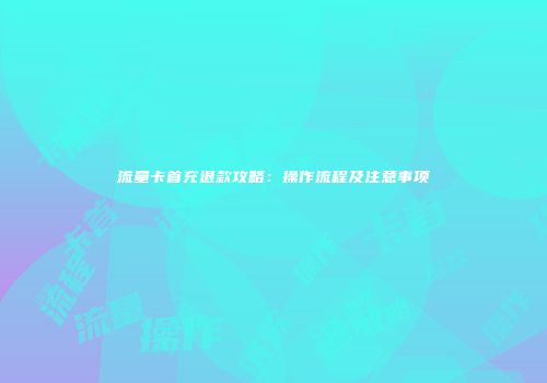 流量卡首充退款攻略：操作流程及注意事项