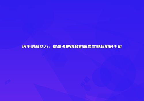 旧手机新活力：流量卡使用攻略助您高效利用旧手机