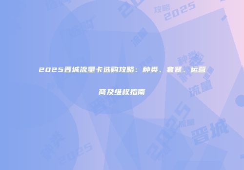 2025晋城流量卡选购攻略：种类、套餐、运营商及维权指南