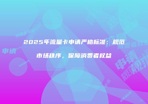 2025年流量卡申请严格标准：规范市场秩序，保障消费者权益