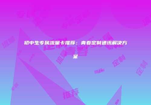 初中生专属流量卡推荐：青春定制通讯解决方案